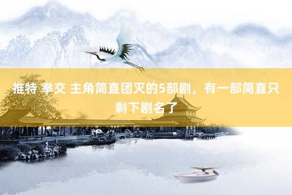推特 拳交 主角简直团灭的5部剧，有一部简直只剩下剧名了