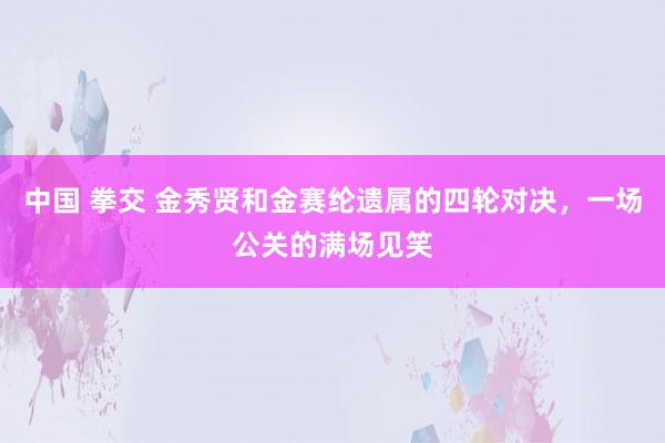 中国 拳交 金秀贤和金赛纶遗属的四轮对决，一场公关的满场见笑